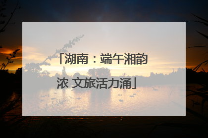 湖南：端午湘韵浓 文旅活力涌